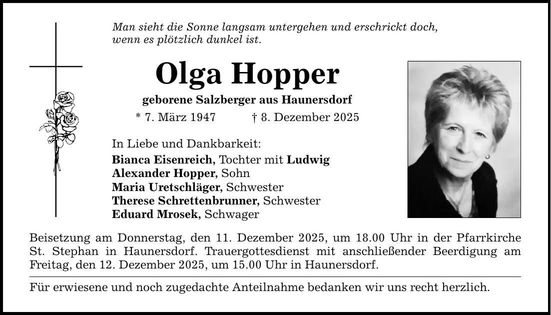 Man sieht die Sonne langsam untergehen und erschrickt doch,wenn es plötzlich dunkel ist.Olga Hoppergeborene Salzberger aus Haunersdorf* 7. März 1947 _ 8. Dezember 2025In Liebe und Dankbarkeit:Bianca Eisenreich, Tochter mit LudwigAlexander Hopper, SohnMaria Uretschläger, SchwesterTherese Schrettenbrunner, SchwesterEduard Mrosek, SchwagerBeisetzung am Donnerstag, den 11. Dezember 2025, um 18.00 Uhr in der PfarrkircheSt. Stephan in Haunersdorf. Trauergottesdienst mit anschließender Beerdigung am Freitag, den 12. Dezember 2025, um 15.00 Uhr in Haunersdorf.Für erwiesene und noch zugedachte Anteilnahme bedanken wir uns recht herzlich.
