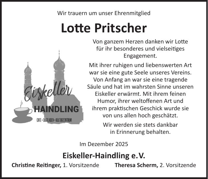 Wir trauern um unser Ehrenmitglied Lotte Pritscher Von ganzem Herzen danken wir Lotte für ihr besonderes und vielseitiges Engagement. Mit ihrer ruhigen und liebenswerten Art war sie eine gute Seele unseres Vereins. Von Anfang an war sie eine tragende Säule und hat im wahrsten Sinne unseren Eiskeller erwärmt. Mit ihrem feinen Humor, ihrer weltoffenen Art und ihrem praktischen Geschick wurde sie von uns allen hoch geschätzt. Wir werden sie stets dankbar in Erinnerung behalten. Im Dezember 2025 Eiskeller-Haindling e.V. Christine Reitinger, 1. Vorsitzende Theresa Scherm, 2. Vorsitzende
