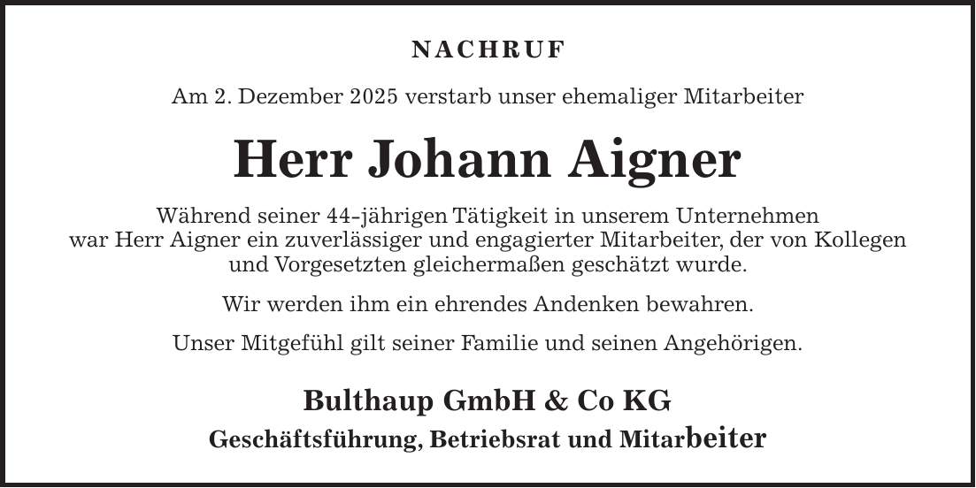 NACHRUF Am 2. Dezember 2025 verstarb unser ehemaliger Mitarbeiter Herr Johann Aigner Während seiner 44-jährigen Tätigkeit in unserem Unternehmen war Herr Aigner ein zuverlässiger und engagierter Mitarbeiter, der von Kollegen und Vorgesetzten gleichermaßen geschätzt wurde. Wir werden ihm ein ehrendes Andenken bewahren. Unser Mitgefühl gilt seiner Familie und seinen Angehörigen. Bulthaup GmbH & Co KG Geschäftsführung, Betriebsrat und Mitarbeiter