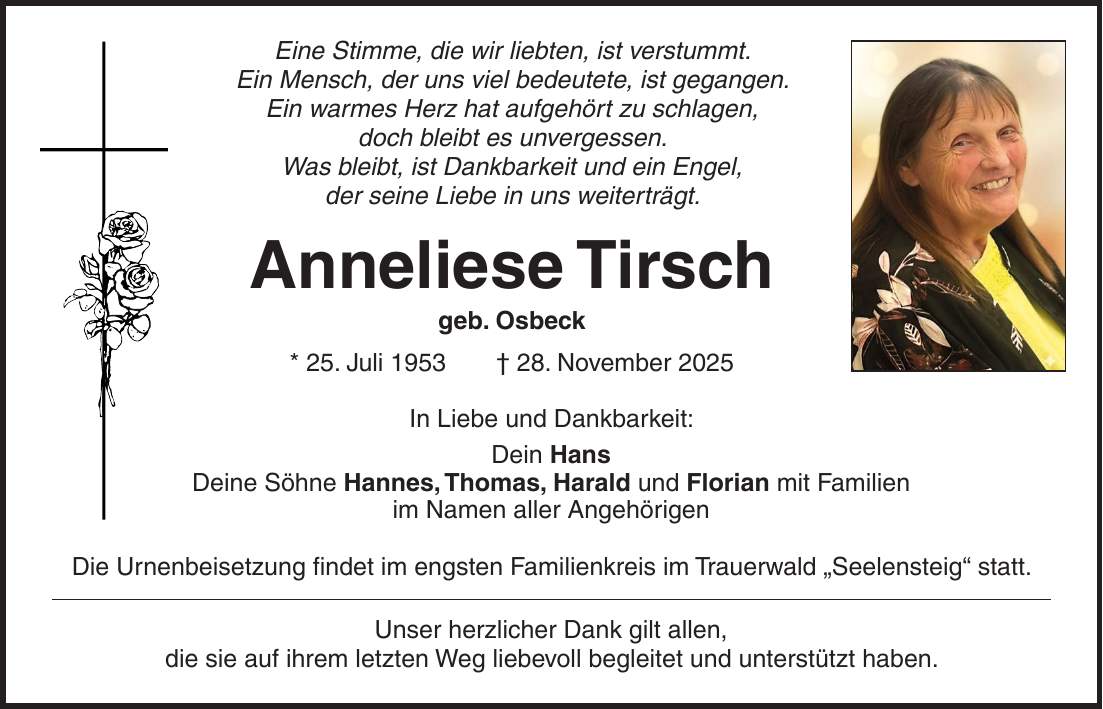 Eine Stimme, die wir liebten, ist verstummt. Ein Mensch, der uns viel bedeutete, ist gegangen. Ein warmes Herz hat aufgehört zu schlagen, doch bleibt es unvergessen. Was bleibt, ist Dankbarkeit und ein Engel, der seine Liebe in uns weiterträgt. Anneliese Tirsch geb. Osbeck * 25. Juli 1953 + 28. November 2025 In Liebe und Dankbarkeit: Dein Hans Deine Söhne Hannes, Thomas, Harald und Florian mit Familien im Namen aller Angehörigen Die Urnenbeisetzung findet im engsten Familienkreis im Trauerwald 'Seelensteig' statt. Unser herzlicher Dank gilt allen, die sie auf ihrem letzten Weg liebevoll begleitet und unterstützt haben.