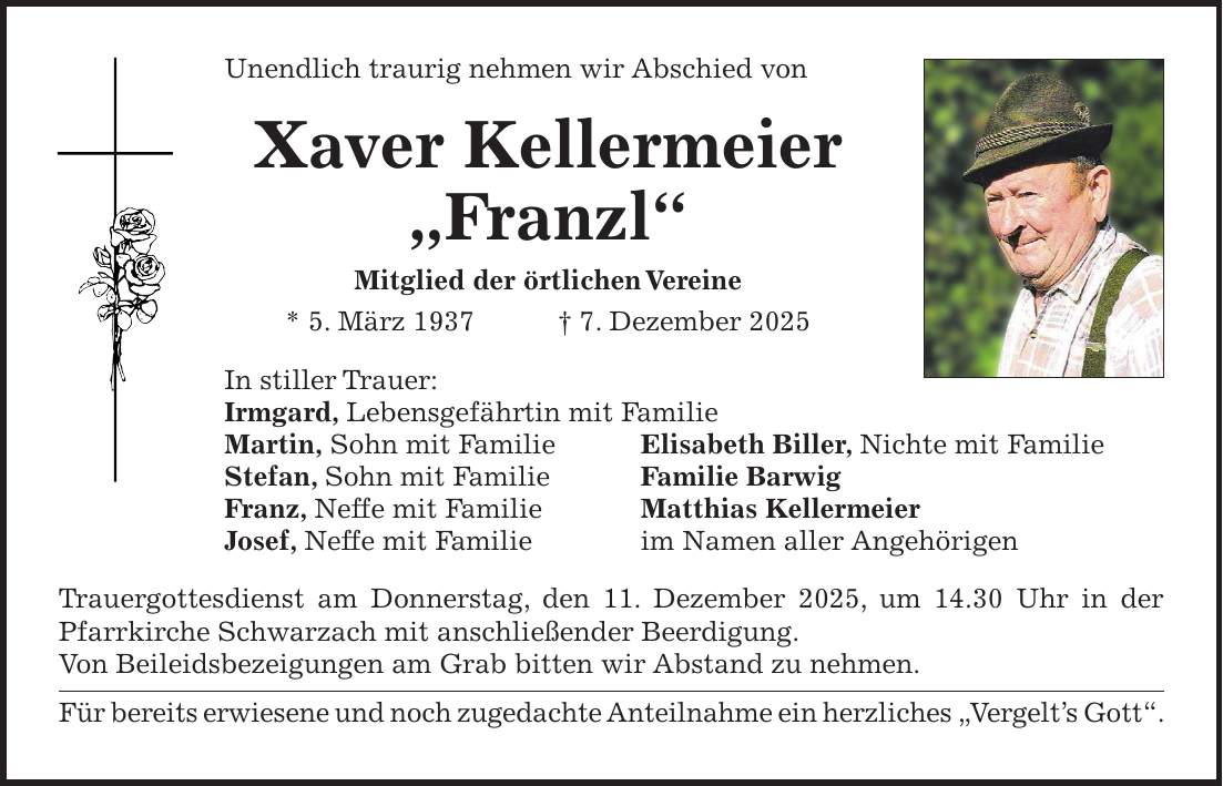 Unendlich traurig nehmen wir Abschied von Xaver Kellermeier 'Franzl' Mitglied der örtlichen Vereine * 5. März 1937 + 7. Dezember 2025 In stiller Trauer: Irmgard, Lebensgefährtin mit Familie Martin, Sohn mit Familie Elisabeth Biller, Nichte mit Familie Stefan, Sohn mit Familie Familie Barwig Franz, Neffe mit Familie Matthias Kellermeier Josef, Neffe mit Familie im Namen aller Angehörigen Trauergottesdienst am Donnerstag, den 11. Dezember 2025, um 14.30 Uhr in der Pfarrkirche Schwarzach mit anschließender Beerdigung. Von Beileidsbezeigungen am Grab bitten wir Abstand zu nehmen. Für bereits erwiesene und noch zugedachte Anteilnahme ein herzliches 'Vergelt's Gott'.