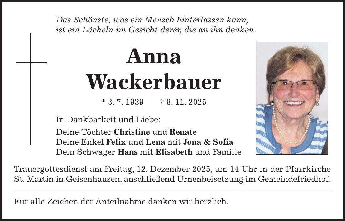 Das Schönste, was ein Mensch hinterlassen kann, ist ein Lächeln im Gesicht derer, die an ihn denken. Anna Wackerbauer * 3. 7. 1939 + 8. 11. 2025 In Dankbarkeit und Liebe: Deine Töchter Christine und Renate Deine Enkel Felix und Lena mit Jona & Sofia Dein Schwager Hans mit Elisabeth und Familie Trauergottesdienst am Freitag, 12. Dezember 2025, um 14 Uhr in der Pfarrkirche St. Martin in Geisenhausen, anschließend Urnenbeisetzung im Gemeindefriedhof. Für alle Zeichen der Anteilnahme danken wir herzlich.