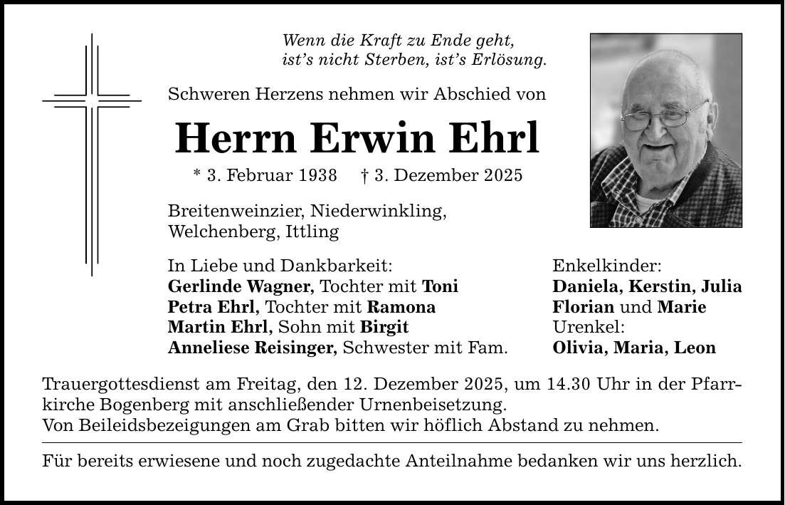 Wenn die Kraft zu Ende geht,ist's nicht Sterben, ist's Erlösung.Schweren Herzens nehmen wir Abschied vonHerrn Erwin Ehrl* 3. Februar 1938 _ 3. Dezember 2025Breitenweinzier, Niederwinkling,Welchenberg, IttlingIn Liebe und Dankbarkeit: Enkelkinder:Gerlinde Wagner, Tochter mit Toni Daniela, Kerstin, JuliaPetra Ehrl, Tochter mit Ramona Florian und MarieMartin Ehrl, Sohn mit Birgit Urenkel:Anneliese Reisinger, Schwester mit Fam. Olivia, Maria, LeonTrauergottesdienst am Freitag, den 12. Dezember 2025, um 14.30 Uhr in der Pfarrkirche Bogenberg mit anschließender Urnenbeisetzung.Von Beileidsbezeigungen am Grab bitten wir höflich Abstand zu nehmen.Für bereits erwiesene und noch zugedachte Anteilnahme bedanken wir uns herzlich.