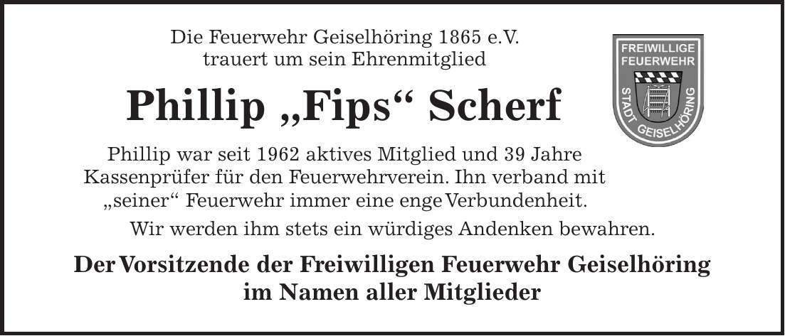 Die Feuerwehr Geiselhöring 1865 e.V. trauert um sein Ehrenmitglied Phillip 'Fips' Scherf Phillip war seit 1962 aktives Mitglied und 39 Jahre Kassenprüfer für den Feuerwehrverein. Ihn verband mit 'seiner' Feuerwehr immer eine enge Verbundenheit. Wir werden ihm stets ein würdiges Andenken bewahren. Der Vorsitzende der Freiwilligen Feuerwehr Geiselhöring im Namen aller Mitglieder