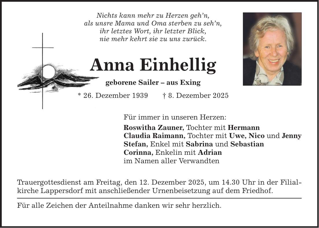Nichts kann mehr zu Herzen geh'n, als unsre Mama und Oma sterben zu seh'n, ihr letztes Wort, ihr letzter Blick, nie mehr kehrt sie zu uns zurück. Anna Einhellig geborene Sailer - aus Exing * 26. Dezember 1939 _ 8. Dezember 2025 Für immer in unseren Herzen: Roswitha Zauner, Tochter mit Hermann Claudia Raimann, Tochter mit Uwe, Nico und Jenny Stefan, Enkel mit Sabrina und Sebastian Corinna, Enkelin mit Adrian im Namen aller Verwandten Trauergottesdienst am Freitag, den 12. Dezember 2025, um 14.30 Uhr in der Filialkirche Lappersdorf mit anschließender Urnenbeisetzung auf dem Friedhof. Für alle Zeichen der Anteilnahme danken wir sehr herzlich.