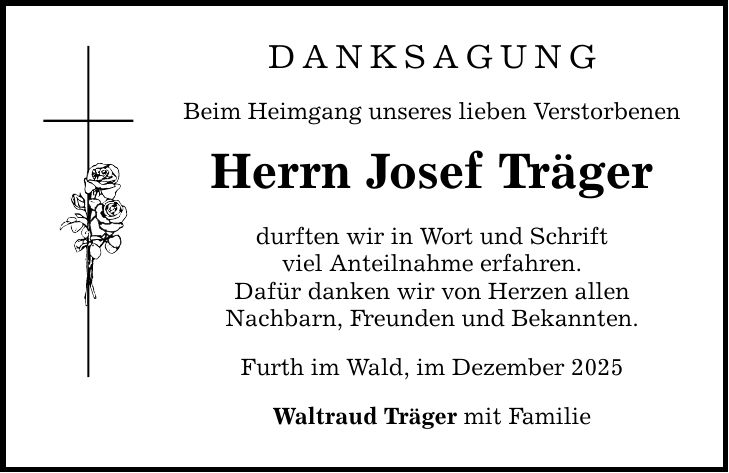 DANKSAGUNG Beim Heimgang unseres lieben Verstorbenen Herrn Josef Träger durften wir in Wort und Schrift viel Anteilnahme erfahren. Dafür danken wir von Herzen allen Nachbarn, Freunden und Bekannten. Furth im Wald, im Dezember 2025 Waltraud Träger mit Familie