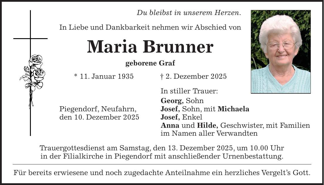 Du bleibst in unserem Herzen. In Liebe und Dankbarkeit nehmen wir Abschied von Maria Brunner geborene Graf * 11. Januar 1935 + 2. Dezember 2025 In stiller Trauer: Georg, Sohn Piegendorf, Neufahrn, Josef, Sohn, mit Michaela den 10. Dezember 2025 Josef, Enkel Anna und Hilde, Geschwister, mit Familien im Namen aller Verwandten Trauergottesdienst am Samstag, den 13. Dezember 2025, um 10.00 Uhr in der Filialkirche in Piegendorf mit anschließender Urnenbestattung. Für bereits erwiesene und noch zugedachte Anteilnahme ein herzliches Vergelt's Gott.