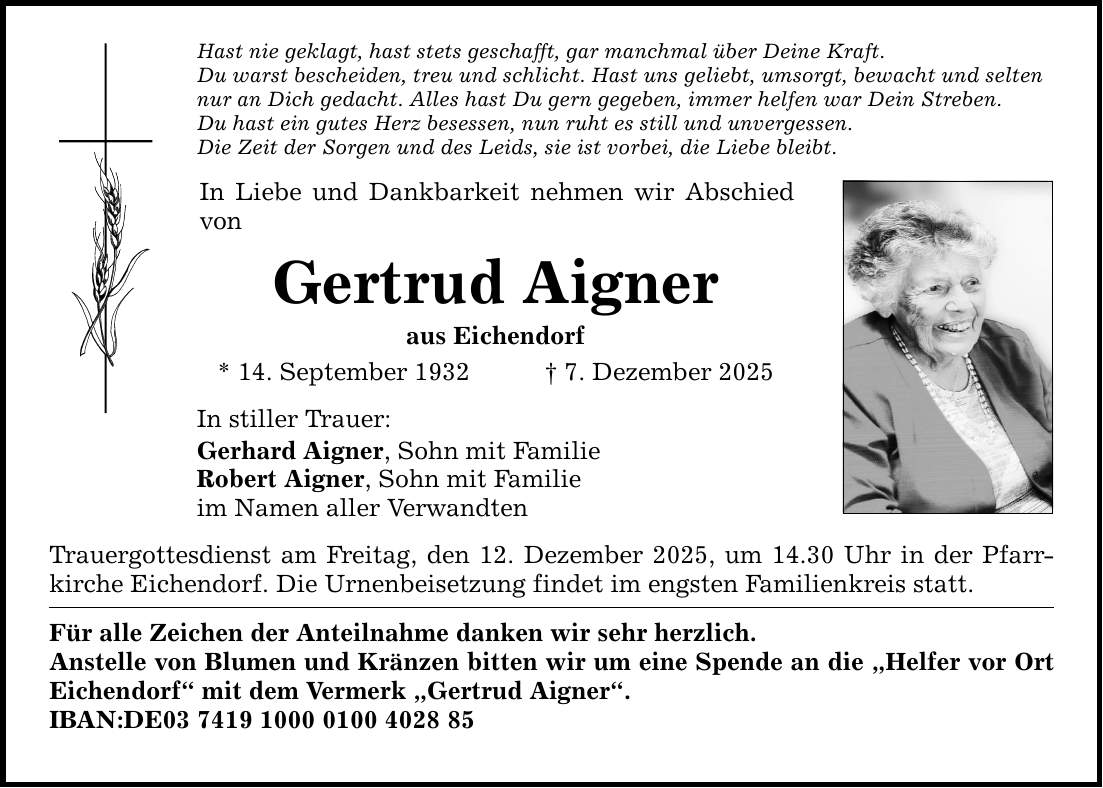 Hast nie geklagt, hast stets geschafft, gar manchmal über Deine Kraft. Du warst bescheiden, treu und schlicht. Hast uns geliebt, umsorgt, bewacht und selten nur an Dich gedacht. Alles hast Du gern gegeben, immer helfen war Dein Streben. Du hast ein gutes Herz besessen, nun ruht es still und unvergessen. Die Zeit der Sorgen und des Leids, sie ist vorbei, die Liebe bleibt. In Liebe und Dankbarkeit nehmen wir Abschied von Gertrud Aigner aus Eichendorf * 14. September 1932 _ 7. Dezember 2025 In stiller Trauer: Gerhard Aigner, Sohn mit Familie Robert Aigner, Sohn mit Familie im Namen aller Verwandten Trauergottesdienst am Freitag, den 12. Dezember 2025, um 14.30 Uhr in der Pfarrkirche Eichendorf. Die Urnenbeisetzung findet im engsten Familienkreis statt. Für alle Zeichen der Anteilnahme danken wir sehr herzlich. Anstelle von Blumen und Kränzen bitten wir um eine Spende an die 