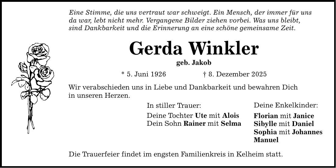 Eine Stimme, die uns vertraut war schweigt. Ein Mensch, der immer für uns da war, lebt nicht mehr. Vergangene Bilder ziehen vorbei. Was uns bleibt, sind Dankbarkeit und die Erinnerung an eine schöne gemeinsame Zeit. Gerda Winkler geb. Jakob * 5. Juni 1926 _ 8. Dezember 2025 Wir verabschieden uns in Liebe und Dankbarkeit und bewahren Dich in unseren Herzen. In stiller Trauer: Deine Tochter Ute mit Alois Dein Sohn Rainer mit Selma Die Trauerfeier findet im engsten Familienkreis in Kelheim statt. Deine Enkelkinder: Florian mit Janice Sibylle mit Daniel Sophia mit Johannes Manuel