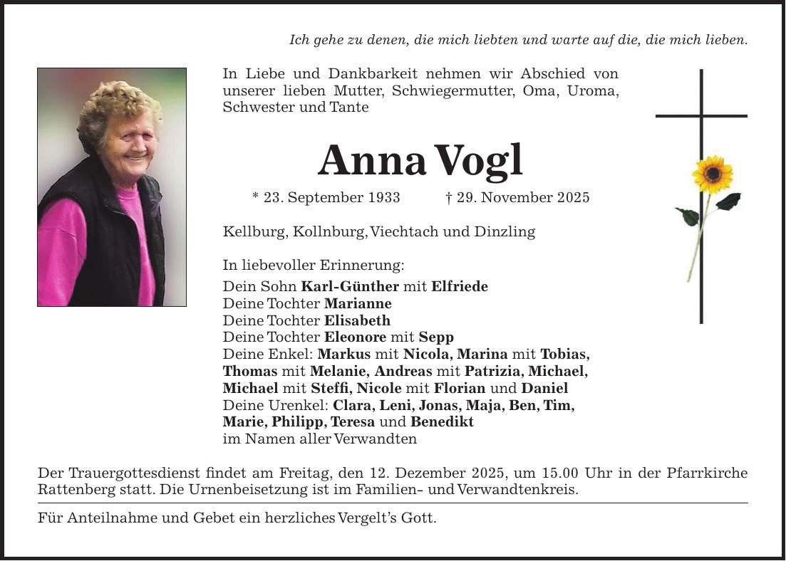 Ich gehe zu denen, die mich liebten und warte auf die, die mich lieben. In Liebe und Dankbarkeit nehmen wir Abschied von unserer lieben Mutter, Schwiegermutter, Oma, Uroma, Schwester und Tante Anna Vogl * 23. September 1933 + 29. November 2025 Kellburg, Kollnburg, Viechtach und Dinzling In liebevoller Erinnerung: Dein Sohn Karl-Günther mit Elfriede Deine Tochter Marianne Deine Tochter Elisabeth Deine Tochter Eleonore mit Sepp Deine Enkel: Markus mit Nicola, Marina mit Tobias, Thomas mit Melanie, Andreas mit Patrizia, Michael, Michael mit Steffi, Nicole mit Florian und Daniel Deine Urenkel: Clara, Leni, Jonas, Maja, Ben, Tim, Marie, Philipp, Teresa und Benedikt im Namen aller Verwandten Der Trauergottesdienst findet am Freitag, den 12. Dezember 2025, um 15.00 Uhr in der Pfarrkirche Rattenberg statt. Die Urnenbeisetzung ist im Familien- und Verwandtenkreis. Für Anteilnahme und Gebet ein herzliches Vergelt's Gott. 