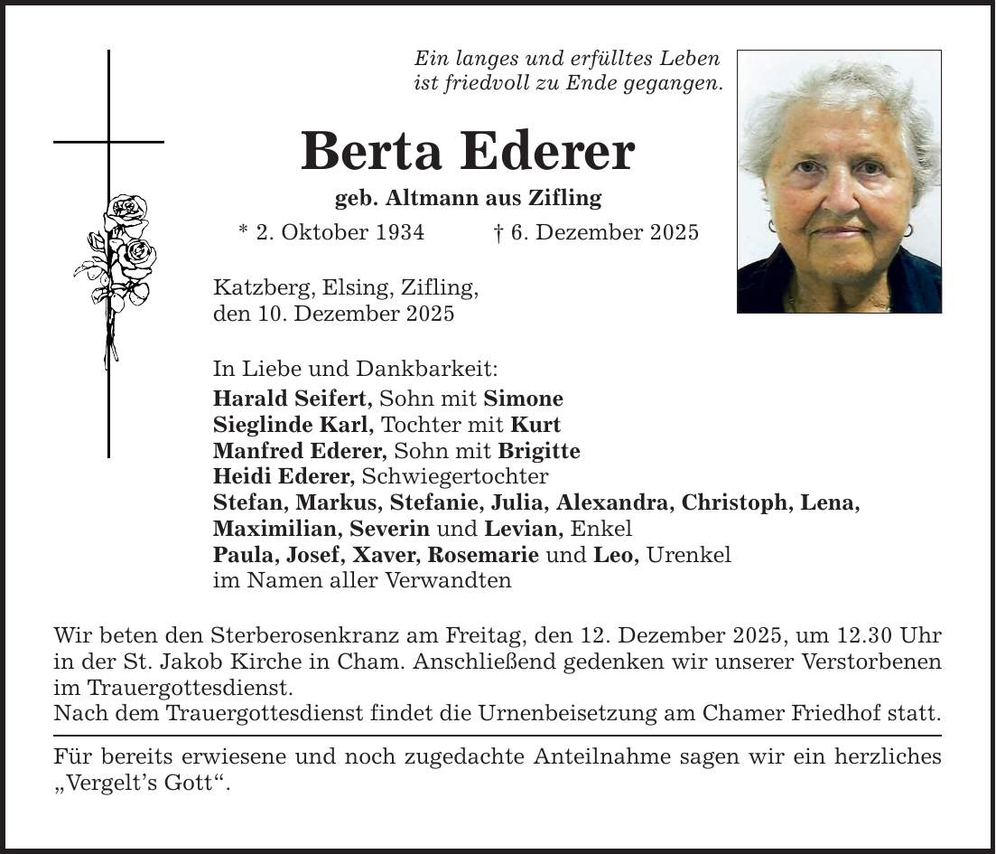 Ein langes und erfülltes Lebenist friedvoll zu Ende gegangen.Berta Ederer geb. Altmann aus Zifling* 2. Oktober 1934 _ 6. Dezember 2025Katzberg, Elsing, Zifling,den 10. Dezember 2025In Liebe und Dankbarkeit:Harald Seifert, Sohn mit SimoneSieglinde Karl, Tochter mit KurtManfred Ederer, Sohn mit BrigitteHeidi Ederer, SchwiegertochterStefan, Markus, Stefanie, Julia, Alexandra, Christoph, Lena,Maximilian, Severin und Levian, EnkelPaula, Josef, Xaver, Rosemarie und Leo, Urenkelim Namen aller Verwandten Wir beten den Sterberosenkranz am Freitag, den 12. Dezember 2025, um 12.30 Uhr in der St. Jakob Kirche in Cham. Anschließend gedenken wir unserer Verstorbenen im Trauergottesdienst.Nach dem Trauergottesdienst findet die Urnenbeisetzung am Chamer Friedhof statt.Für bereits erwiesene und noch zugedachte Anteilnahme sagen wir ein herzliches 