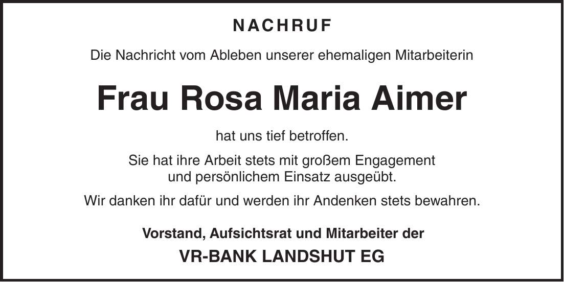 NACHRUF Die Nachricht vom Ableben unserer ehemaligen Mitarbeiterin Frau Rosa Maria Aimer hat uns tief betroffen. Sie hat ihre Arbeit stets mit großem Engagement und persönlichem Einsatz ausgeübt. Wir danken ihr dafür und werden ihr Andenken stets bewahren. Vorstand, Aufsichtsrat und Mitarbeiter der VR-BANK LANDSHUT EG