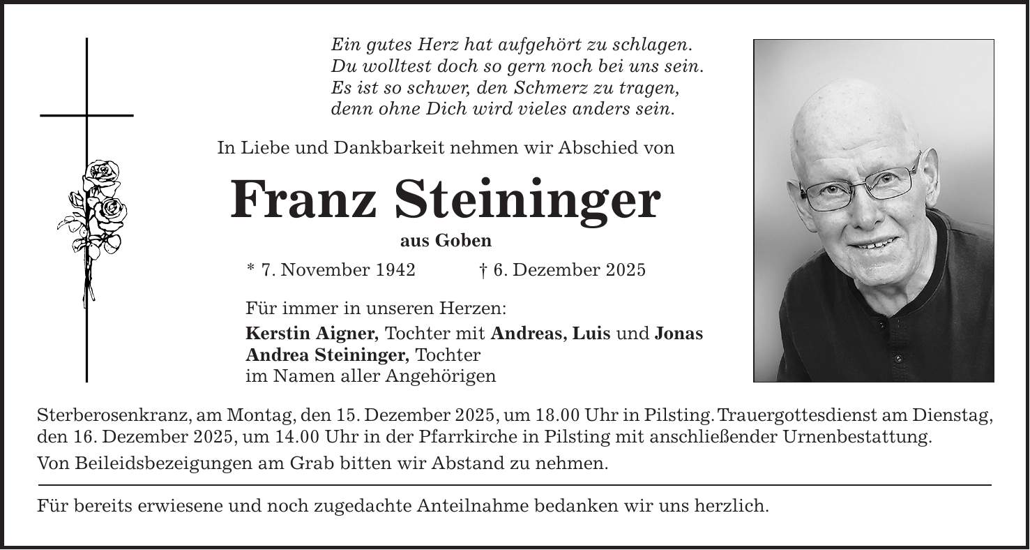 Ein gutes Herz hat aufgehört zu schlagen. Du wolltest doch so gern noch bei uns sein. Es ist so schwer, den Schmerz zu tragen, denn ohne Dich wird vieles anders sein. In Liebe und Dankbarkeit nehmen wir Abschied von Franz Steininger aus Goben * 7. November 1942 + 6. Dezember 2025 Für immer in unseren Herzen: Kerstin Aigner, Tochter mit Andreas, Luis und Jonas Andrea Steininger, Tochter im Namen aller Angehörigen Sterberosenkranz, am Montag, den 15. Dezember 2025, um 18.00 Uhr in Pilsting. Trauergottesdienst am Dienstag, den 16. Dezember 2025, um 14.00 Uhr in der Pfarrkirche in Pilsting mit anschließender Urnenbestattung. Von Beileidsbezeigungen am Grab bitten wir Abstand zu nehmen. Für bereits erwiesene und noch zugedachte Anteilnahme bedanken wir uns herzlich.