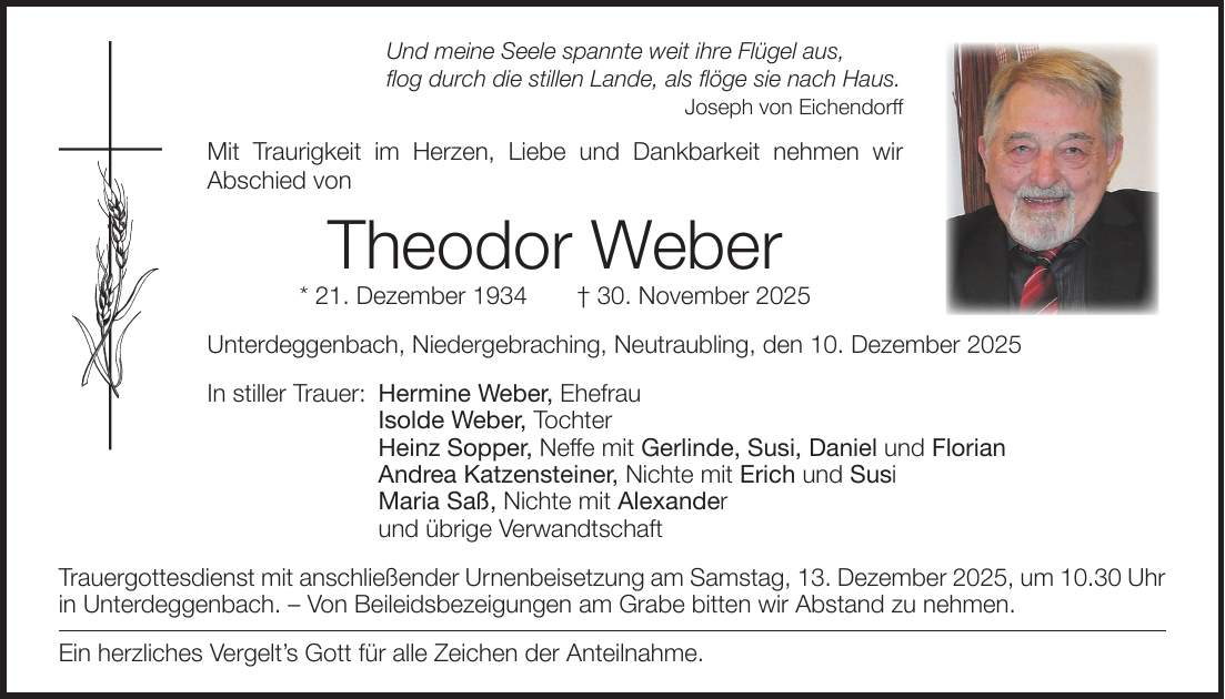 Und meine Seele spannte weit ihre Flügel aus, flog durch die stillen Lande, als flöge sie nach Haus. Joseph von Eichendorff Mit Traurigkeit im Herzen, Liebe und Dankbarkeit nehmen wir ­Abschied von Theodor Weber * 21. Dezember 1934 + 30. November 2025 Unterdeggenbach, Niedergebraching, Neutraubling, den 10. Dezember 2025 In stiller Trauer: Hermine Weber, Ehefrau Isolde Weber, Tochter Heinz Sopper, Neffe mit Gerlinde, Susi, Daniel und Florian Andrea Katzensteiner, Nichte mit Erich und Susi Maria Saß, Nichte mit Alexander und übrige Verwandtschaft Trauergottesdienst mit anschließender Urnenbeisetzung am Samstag, 13. Dezember 2025, um 10.30 Uhr in Unterdeggenbach. - Von Beileidsbezeigungen am Grabe bitten wir Abstand zu nehmen. Ein herzliches Vergelt's Gott für alle Zeichen der Anteilnahme.