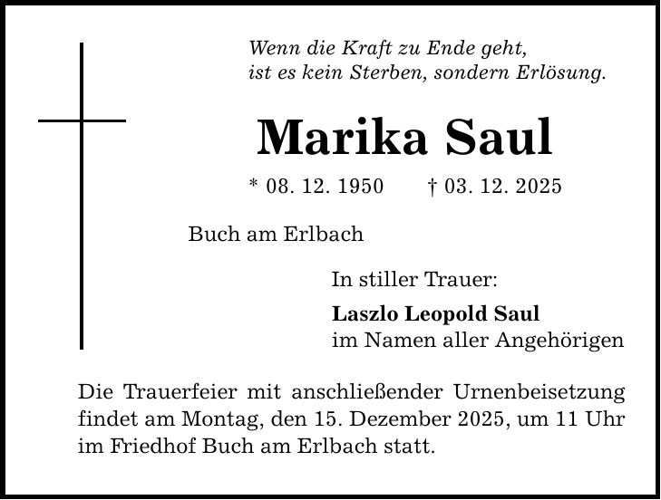 Wenn die Kraft zu Ende geht, ist es kein Sterben, sondern Erlösung. Marika Saul * 08. 12. 1950 _ 03. 12. 2025 Buch am Erlbach In stiller Trauer: Laszlo Leopold Saul im Namen aller Angehörigen Die Trauerfeier mit anschließender Urnenbeisetzung findet am Montag, den 15. Dezember 2025, um 11 Uhr im Friedhof Buch am Erlbach statt.