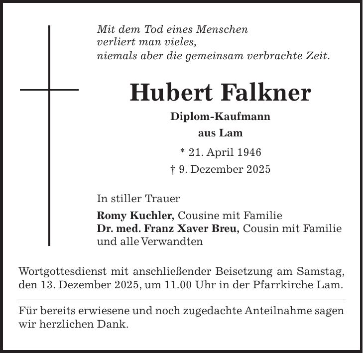 Mit dem Tod eines Menschen verliert man vieles, niemals aber die gemeinsam verbrachte Zeit. Hubert Falkner Diplom-Kaufmann aus Lam * 21. April 1946 + 9. Dezember 2025 In stiller Trauer Romy Kuchler, Cousine mit Familie Dr. med. Franz Xaver Breu, Cousin mit Familie und alle Verwandten Wortgottesdienst mit anschließender Beisetzung am Samstag, den 13. Dezember 2025, um 11.00 Uhr in der Pfarrkirche Lam. Für bereits erwiesene und noch zugedachte Anteilnahme sagen wir herzlichen Dank.