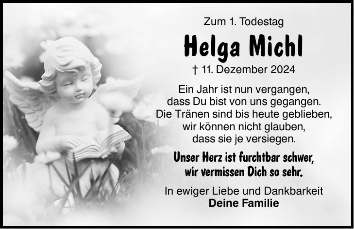 Zum 1. Todestag Helga Michl _ 11. Dezember 2024 Ein Jahr ist nun vergangen, dass Du bist von uns gegangen. Die Tränen sind bis heute geblieben, wir können nicht glauben, dass sie je versiegen. Unser Herz ist furchtbar schwer, wir vermissen Dich so sehr. In ewiger Liebe und Dankbarkeit Deine Familie