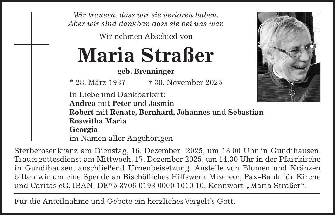 Wir trauern, dass wir sie verloren haben. Aber wir sind dankbar, dass sie bei uns war. Wir nehmen Abschied von Maria Straßer geb. Brenninger * 28. März 1937 + 30. November 2025 In Liebe und Dankbarkeit: Andrea mit Peter und Jasmin Robert mit Renate, Bernhard, Johannes und Sebastian Roswitha Maria Georgia im Namen aller Angehörigen Sterberosenkranz am Dienstag, 16. Dezember 2025, um 18.00 Uhr in Gundihausen. Trauergottesdienst am Mittwoch, 17. Dezember 2025, um 14.30 Uhr in der Pfarrkirche in Gundihausen, anschließend Urnenbeisetzung. Anstelle von Blumen und Kränzen bitten wir um eine Spende an Bischöfliches Hilfswerk Misereor, Pax-Bank für Kirche und Caritas eG, IBAN: DE***, Kennwort 'Maria Straßer'. Für die Anteilnahme und Gebete ein herzliches Vergelt's Gott. 