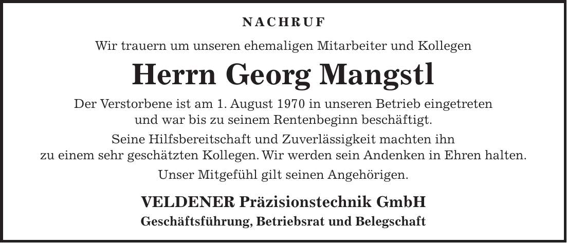 NACHRUF Wir trauern um unseren ehemaligen Mitarbeiter und Kollegen Herrn Georg Mangstl Der Verstorbene ist am 1. August 1970 in unseren Betrieb eingetreten und war bis zu seinem Rentenbeginn beschäftigt. Seine Hilfsbereitschaft und Zuverlässigkeit machten ihn zu einem sehr geschätzten Kollegen. Wir werden sein Andenken in Ehren halten. Unser Mitgefühl gilt seinen Angehörigen. VELDENER Präzisionstechnik GmbH Geschäftsführung, Betriebsrat und Belegschaft