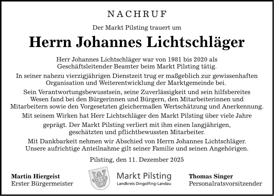 NACHRUF Der Markt Pilsting trauert um Herrn Johannes Lichtschläger Herr Johannes Lichtschläger war von 1981 bis 2020 als Geschäftsleitender Beamter beim Markt Pilsting tätig. In seiner nahezu vierzigjährigen Dienstzeit trug er maßgeblich zur gewissenhaften Organisation und Weiterentwicklung der Marktgemeinde bei. Sein Verantwortungsbewusstsein, seine Zuverlässigkeit und sein hilfsbereites Wesen fand bei den Bürgerinnen und Bürgern, den Mitarbeiterinnen und Mitarbeitern sowie den Vorgesetzten gleichermaßen Wertschätzung und Anerkennung. Mit seinem Wirken hat Herr Lichtschläger den Markt Pilsting über viele Jahre geprägt. Der Markt Pilsting verliert mit ihm einen langjährigen, geschätzten und pflichtbewussten Mitarbeiter. Mit Dankbarkeit nehmen wir Abschied von Herrn Johannes Lichtschläger. Unsere aufrichtige Anteilnahme gilt seiner Familie und seinen Angehörigen. Pilsting, den 11. Dezember 2025 Martin Hiergeist Erster Bürgermeister Thomas Singer Personalratsvorsitzender