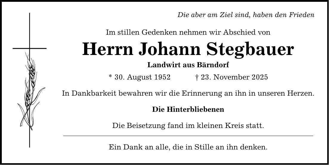 Die aber am Ziel sind, haben den Frieden Im stillen Gedenken nehmen wir Abschied von Herrn Johann Stegbauer Landwirt aus Bärndorf * 30. August 1952 _ 23. November 2025 In Dankbarkeit bewahren wir die Erinnerung an ihn in unseren Herzen. Die Hinterbliebenen Die Beisetzung fand im kleinen Kreis statt. Ein Dank an alle, die in Stille an ihn denken.