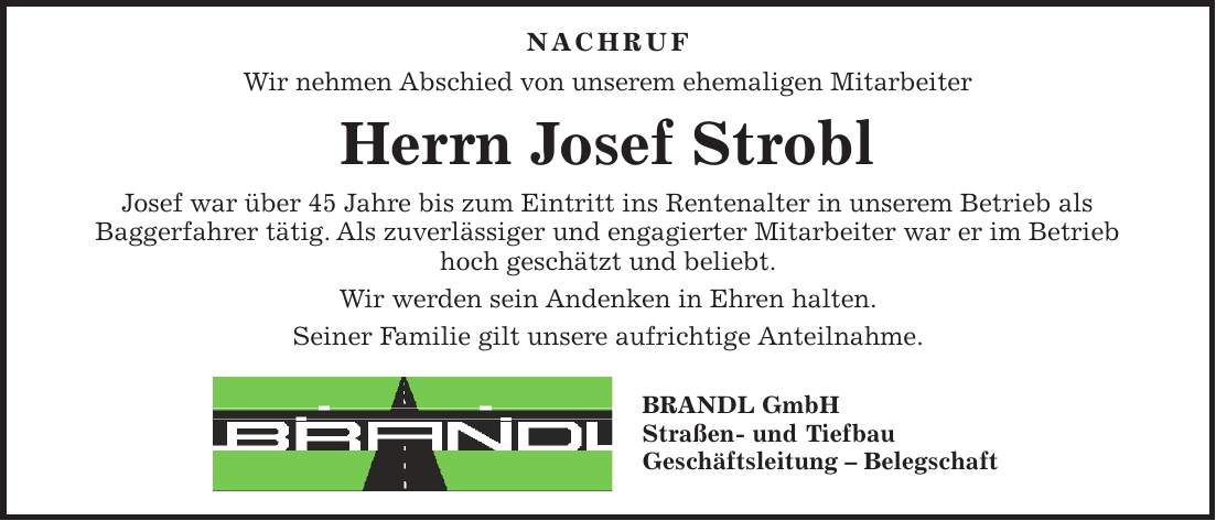  NACHRUF Wir nehmen Abschied von unserem ehemaligen Mitarbeiter Herrn Josef Strobl Josef war über 45 Jahre bis zum Eintritt ins Rentenalter in unserem Betrieb als Baggerfahrer tätig. Als zuverlässiger und engagierter Mitarbeiter war er im Betrieb hoch geschätzt und beliebt. Wir werden sein Andenken in Ehren halten. Seiner Familie gilt unsere aufrichtige Anteilnahme. BRANDL GmbH Straßen- und Tiefbau Geschäftsleitung - Belegschaft