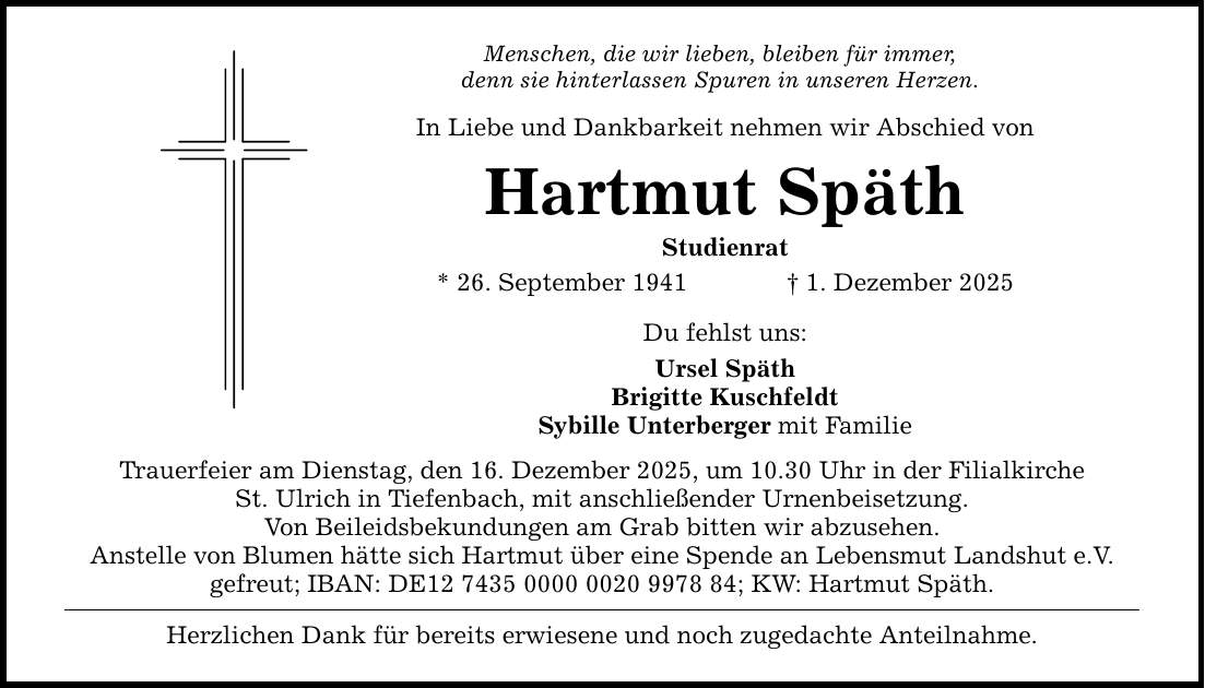 Menschen, die wir lieben, bleiben für immer, denn sie hinterlassen Spuren in unseren Herzen. In Liebe und Dankbarkeit nehmen wir Abschied von Hartmut Späth Studienrat * 26. September 1941 _ 1. Dezember 2025 Du fehlst uns: Ursel Späth Brigitte Kuschfeldt Sybille Unterberger mit Familie Trauerfeier am Dienstag, den 16. Dezember 2025, um 10.30 Uhr in der Filialkirche St. Ulrich in Tiefenbach, mit anschließender Urnenbeisetzung. Von Beileidsbekundungen am Grab bitten wir abzusehen. Anstelle von Blumen hätte sich Hartmut über eine Spende an Lebensmut Landshut e.V. gefreut; IBAN: DE***; KW: Hartmut Späth. Herzlichen Dank für bereits erwiesene und noch zugedachte Anteilnahme.