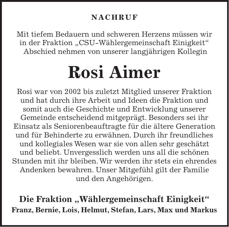 NACHRUF Mit tiefem Bedauern und schweren Herzens müssen wir in der Fraktion 'CSU-Wählergemeinschaft Einigkeit' Abschied nehmen von unserer langjährigen Kollegin Rosi Aimer Rosi war von 2002 bis zuletzt Mitglied unserer Fraktion und hat durch ihre Arbeit und Ideen die Fraktion und somit auch die Geschichte und Entwicklung unserer Gemeinde entscheidend mitgeprägt. Besonders sei ihr Einsatz als Seniorenbeauftragte für die ältere Generation und für Behinderte zu erwähnen. Durch ihr freundliches und kollegiales Wesen war sie von allen sehr geschätzt und beliebt. Unvergesslich werden uns all die schönen Stunden mit ihr bleiben. Wir werden ihr stets ein ehrendes Andenken bewahren. Unser Mitgefühl gilt der Familie und den Angehörigen. Die Fraktion 'Wählergemeinschaft Einigkeit' Franz, Bernie, Lois, Helmut, Stefan, Lars, Max und Markus