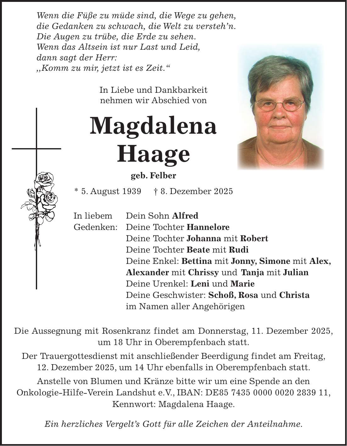  Wenn die Füße zu müde sind, die Wege zu gehen, die Gedanken zu schwach, die Welt zu versteh'n. Die Augen zu trübe, die Erde zu sehen. Wenn das Altsein ist nur Last und Leid, dann sagt der Herr: ,,Komm zu mir, jetzt ist es Zeit.'' In Liebe und Dankbarkeit nehmen wir Abschied von Magdalena Haage geb. Felber * 5. August 1939 + 8. Dezember 2025 In liebem Dein Sohn Alfred Gedenken: Deine Tochter Hannelore Deine Tochter Johanna mit Robert Deine Tochter Beate mit Rudi Deine Enkel: Bettina mit Jonny, Simone mit Alex, Alexander mit Chrissy und Tanja mit Julian Deine Urenkel: Leni und Marie Deine Geschwister: Schoß, Rosa und Christa im Namen aller Angehörigen Die Aussegnung mit Rosenkranz findet am Donnerstag, 11. Dezember 2025, um 18 Uhr in Oberempfenbach statt. Der Trauergottesdienst mit anschließender Beerdigung findet am Freitag, 12. Dezember 2025, um 14 Uhr ebenfalls in Oberempfenbach statt. Anstelle von Blumen und Kränze bitte wir um eine Spende an den Onkologie-Hilfe-Verein Landshut e.V., IBAN: DE***, Kennwort: Magdalena Haage. Ein herzliches Vergelt's Gott für alle Zeichen der Anteilnahme.