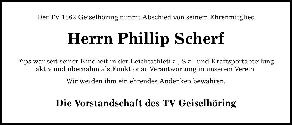 Der TV 1862 Geiselhöring nimmt Abschied von seinem Ehrenmitglied Herrn Phillip Scherf Fips war seit seiner Kindheit in der Leichtathletik-, Ski- und Kraftsportabteilung aktiv und übernahm als Funktionär Verantwortung in unserem Verein. Wir werden ihm ein ehrendes Andenken bewahren. Die Vorstandschaft des TV Geiselhöring