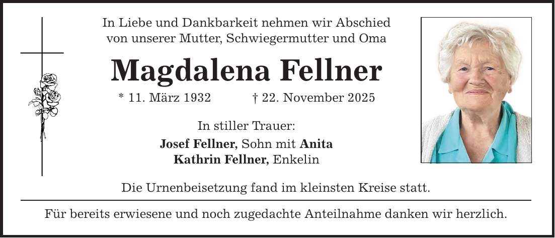 In Liebe und Dankbarkeit nehmen wir Abschied von unserer Mutter, Schwiegermutter und Oma Magdalena Fellner * 11. März 1932 _ 22. November 2025 In stiller Trauer: Josef Fellner, Sohn mit Anita Kathrin Fellner, Enkelin Die Urnenbeisetzung fand im kleinsten Kreise statt. Für bereits erwiesene und noch zugedachte Anteilnahme danken wir herzlich.