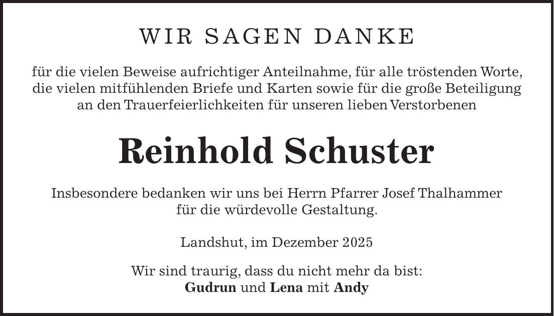 Wir sagen Danke für die vielen Beweise aufrichtiger Anteilnahme, für alle tröstenden Worte, die vielen mitfühlenden Briefe und Karten sowie für die große Beteiligung an den Trauerfeierlichkeiten für unseren lieben Verstorbenen Reinhold Schuster Insbesondere bedanken wir uns bei Herrn Pfarrer Josef Thalhammer für die würdevolle Gestaltung. Landshut, im Dezember 2025 Wir sind traurig, dass du nicht mehr da bist: Gudrun und Lena mit Andy