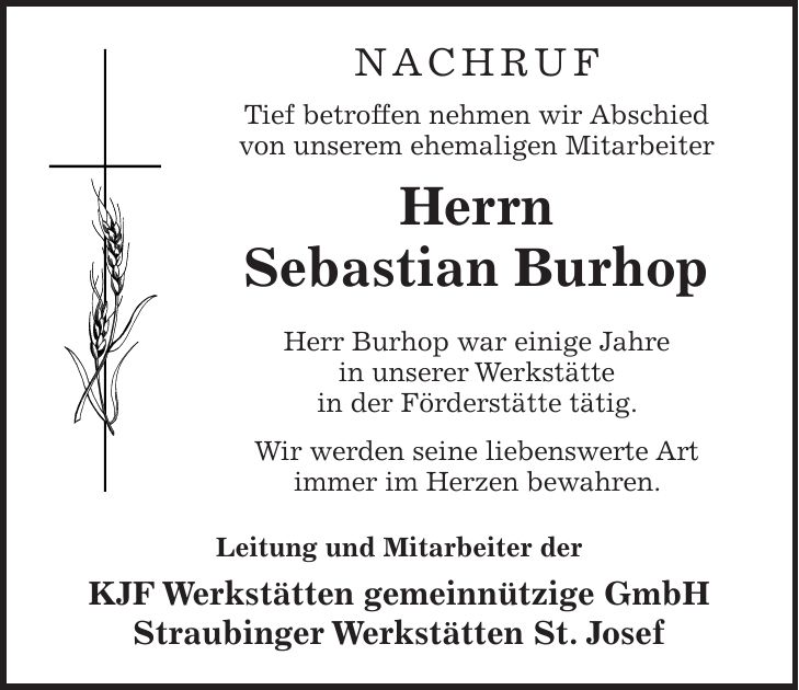 NACHRUF Tief betroffen nehmen wir Abschied von unserem ehemaligen Mitarbeiter Herrn Sebastian Burhop Herr Burhop war einige Jahre in unserer Werkstätte in der Förderstätte tätig. Wir werden seine liebenswerte Art immer im Herzen bewahren. Leitung und Mitarbeiter der KJF Werkstätten gemeinnützige GmbH Straubinger Werkstätten St. Josef 