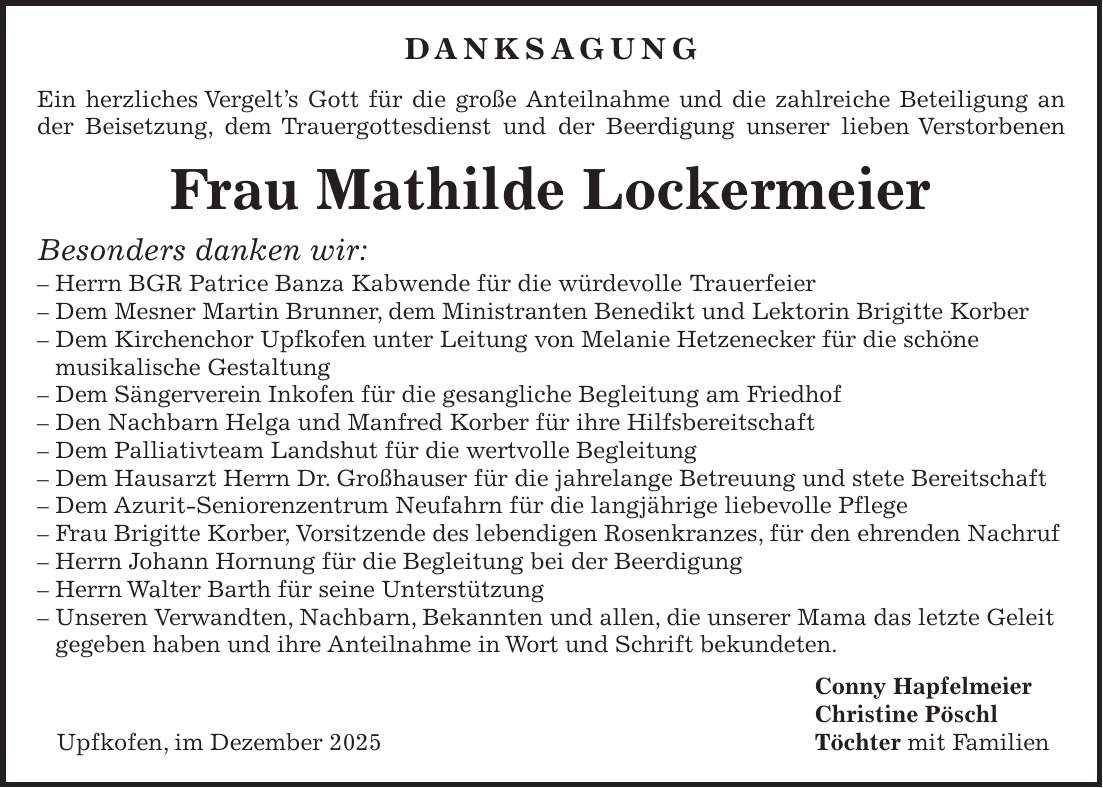 DANKSAGUNG Ein herzliches Vergelt's Gott für die große Anteilnahme und die zahlreiche Beteiligung an der Beisetzung, dem Trauergottesdienst und der Beerdigung unserer lieben Verstorbenen Frau Mathilde Lockermeier Besonders danken wir: - Herrn BGR Patrice Banza Kabwende für die würdevolle Trauerfeier - Dem Mesner Martin Brunner, dem Ministranten Benedikt und Lektorin Brigitte Korber - Dem Kirchenchor Upfkofen unter Leitung von Melanie Hetzenecker für die schöne musikalische Gestaltung - Dem Sängerverein Inkofen für die gesangliche Begleitung am Friedhof - Den Nachbarn Helga und Manfred Korber für ihre Hilfsbereitschaft - Dem Palliativteam Landshut für die wertvolle Begleitung - Dem Hausarzt Herrn Dr. Großhauser für die jahrelange Betreuung und stete Bereitschaft - Dem Azurit-Seniorenzentrum Neufahrn für die langjährige liebevolle Pflege - Frau Brigitte Korber, Vorsitzende des lebendigen Rosenkranzes, für den ehrenden Nachruf - Herrn Johann Hornung für die Begleitung bei der Beerdigung - Herrn Walter Barth für seine Unterstützung - Unseren Verwandten, Nachbarn, Bekannten und allen, die unserer Mama das letzte Geleit gegeben haben und ihre Anteilnahme in Wort und Schrift bekundeten. Conny Hapfelmeier Christine Pöschl Upfkofen, im Dezember 2025 Töchter mit Familien