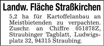Landw. Fläche Straßkirchen5,2 ha für Kartoffelanbau an Meistbietenden zu verpachten. Zuschr. an Chiffre ***Z, Straubinger Tagblatt, Ludwigsplatz 32, 94315 Straubing.