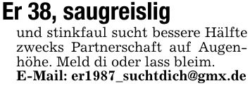 Er 38, saugreisligund stinkfaul sucht bessere Hälfte zwecks Partnerschaft auf Augenhöhe. Meld di oder lass bleim.E-Mail: er1987_suchtdich@gmx.de