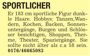SPORTLICHER Er 183 cm sportliche Figur dunkle Haare. Hobbys: Tanzen,Wandern, Kochen, Backen, Sonnenuntergänge, Burgen und Schlösser besichtigen, Shoppen, Therme, Theater, Spaziergänge. Sie sollte nicht älter als c.a 58 sein. ***
