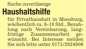 Suche zuverlässigeHaushaltshilfefür Privathaushalt in Moosburg, wöchentlich ca. 8-10 Std., Bezahlung nach Vereinbarung, langfristige Zusammenarbeit gewünscht. Bei Interesse melden Sie sich bitte unter ***