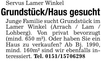 Servus Lamer Winkel Grundstück/Haus gesuchtJunge Familie sucht Grundstück im Lamer Winkel (Arrach / Lam / Lohberg). Von privat bevorzugt (mind. 650 m²). Oder haben Sie ein Haus zu verkaufen? Ab Bj. 1990, mind. 160m² sind wir ebenfalls interessiert. Tel. ***