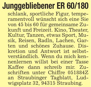 Junggebliebener ER 60/180schlank, sportliche Figur, temperamentvoll wünscht sich eine Sie von 45 bis 60 für gemeinsame Zukunft und Freizeit. Kino, Theater, Kultur, Tanzen, etwas Sport, Musik, Reisen, Radln, Lachen, Garten und schönes Zuhause. Diskretion und Antwort ist selbstverständlich. Wenn du mich kennenlernen willst bei einer Tasse Kaffee dann schreib mir. Zuschriften unter Chiffre ***Z an Straubinger Tagblatt, Ludwigsplatz 32, 94315 Straubing.