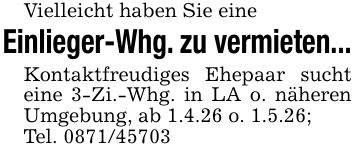 Vielleicht haben Sie eineEinlieger-Whg. zu vermieten...Kontaktfreudiges Ehepaar sucht eine 3-Zi.-Whg. in LA o. näheren Umgebung, ab 1.4.26 o. 1.5.26;Tel. ***