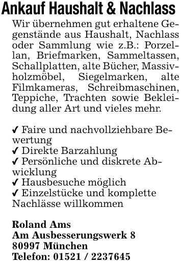 Ankauf Haushalt & Nachlass Wir übernehmen gut erhaltene Gegenstände aus Haushalt, Nachlass oder Sammlung wie z.B.: Porzellan, Briefmarken, Sammeltassen, Schallplatten, alte Bücher, Massivholzmöbel, Siegelmarken, alte Filmkameras, Schreibmaschinen, Teppiche, Trachten sowie Bekleidung aller Art und vieles mehr._ Faire und nachvollziehbare Bewertung_ Direkte Barzahlung _ Persönliche und diskrete Abwicklung_ Hausbesuche möglich_ Einzelstücke und komplette Nachlässe willkommenRoland AmsAm Ausbesserungswerk *** MünchenTelefon: ***