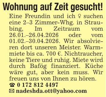 Wohnung auf Zeit gesucht!Eine Freundin und ich _ suchen eine 2-3 Zimmer-Whg. in Straubing, Im Zeitraum vom 26.01.-26.04.2026 oder vom 01.02.-30.04.2026. Wir absolvieren dort unseren Meister. Warmmiete bis ca. 700 €. Nichtraucher, keine Tiere und ruhig. Miete wird durch Bafög finanziert. Küche wäre gut, aber kein muss. Wir freuen uns von Ihnen zu hören._ ***_ nadeshda.ott@yahoo.com