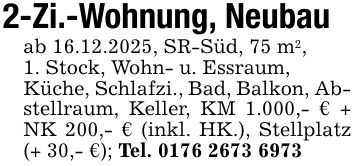 2-Zi.-Wohnung, Neubauab 16.12.2025, SR-Süd, 75 m2,1. Stock, Wohn- u. Essraum,Küche, Schlafzi., Bad, Balkon, Abstellraum, Keller, KM 1.000,- € + NK 200,- € (inkl. HK.), Stellplatz (+ 30,- €); Tel. ***