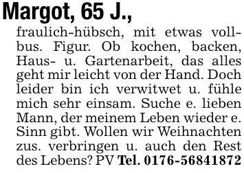Margot, 65 J.,fraulich-hübsch, mit etwas vollbus. Figur. Ob kochen, backen, Haus- u. Gartenarbeit, das alles geht mir leicht von der Hand. Doch leider bin ich verwitwet u. fühle mich sehr einsam. Suche e. lieben Mann, der meinem Leben wieder e. Sinn gibt. Wollen wir Weihnachten zus. verbringen u. auch den Rest des Lebens? PV Tel. ***