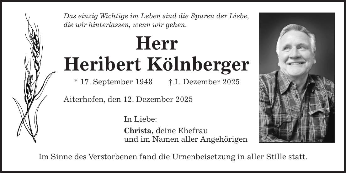 Das einzig Wichtige im Leben sind die Spuren der Liebe, die wir hinterlassen, wenn wir gehen. Herr Heribert Kölnberger * 17. September 1948 + 1. Dezember 2025 Aiterhofen, den 12. Dezember 2025 In Liebe: Christa, deine Ehefrau und im Namen aller Angehörigen Im Sinne des Verstorbenen fand die Urnenbeisetzung in aller Stille statt.