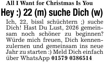 All I Want for Christmas Is YouHey :) 22 (m) suche Dich (w)Ich, 22, bissl schüchtern ;) suche Dich! Hast Du Lust, 2026 gemeinsam noch schöner zu beginnen? Würde mich freuen, Dich kennenzulernen und gemeinsam ins neue Jahr zu starten :) Meld Dich einfach über WhatsApp ***