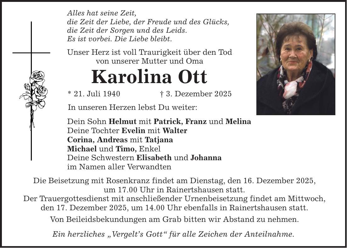 Alles hat seine Zeit, die Zeit der Liebe, der Freude und des Glücks, die Zeit der Sorgen und des Leids. Es ist vorbei. Die Liebe bleibt. Unser Herz ist voll Traurigkeit über den Tod von unserer Mutter und Oma Karolina Ott * 21. Juli 1940 _ 3. Dezember 2025 In unseren Herzen lebst Du weiter: Dein Sohn Helmut mit Patrick, Franz und Melina Deine Tochter Evelin mit Walter Corina, Andreas mit Tatjana Michael und Timo, Enkel Deine Schwestern Elisabeth und Johanna im Namen aller Verwandten Die Beisetzung mit Rosenkranz findet am Dienstag, den 16. Dezember 2025, um 17.00 Uhr in Rainertshausen statt. Der Trauergottesdienst mit anschließender Urnenbeisetzung findet am Mittwoch, den 17. Dezember 2025, um 14.00 Uhr ebenfalls in Rainertshausen statt. Von Beileidsbekundungen am Grab bitten wir Abstand zu nehmen. Ein herzliches 