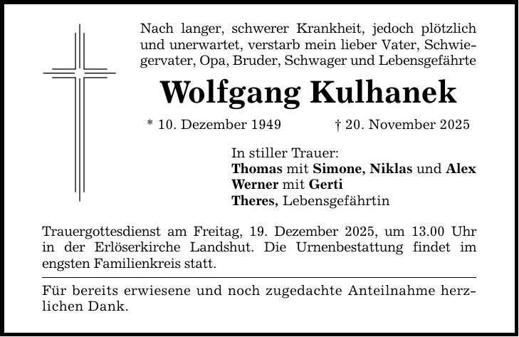 Nach langer, schwerer Krankheit, jedoch plötzlich und unerwartet, verstarb mein lieber Vater, Schwiegervater, Opa, Bruder, Schwager und LebensgefährteWolfgang Kulhanek* 10. Dezember 1949 _ 20. November 2025In stiller Trauer:Thomas mit Simone, Niklas und AlexWerner mit GertiTheres, LebensgefährtinTrauergottesdienst am Freitag, 19. Dezember 2025, um 13.00 Uhrin der Erlöserkirche Landshut. Die Urnenbestattung findet imengsten Familienkreis statt.Für bereits erwiesene und noch zugedachte Anteilnahme herzlichen Dank.