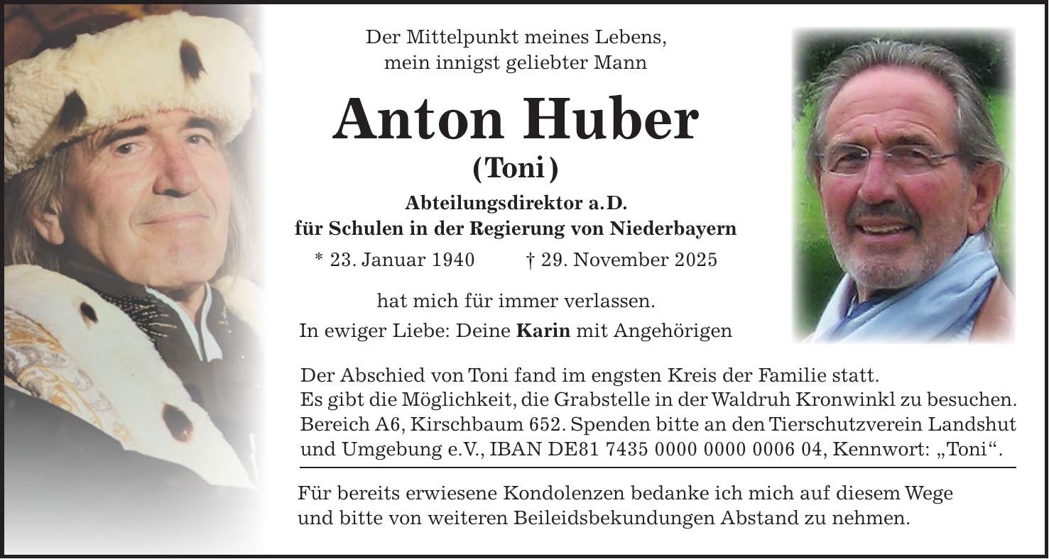  Der Mittelpunkt meines Lebens, mein innigst geliebter Mann Anton Huber ( Toni ) Abteilungsdirektor a. D. für Schulen in der Regierung von Niederbayern * 23. Januar 1940 + 29. November 2025 hat mich für immer verlassen. In ewiger Liebe: Deine Karin mit Angehörigen Der Abschied von Toni fand im engsten Kreis der Familie statt. Es gibt die Möglichkeit, die Grabstelle in der Waldruh Kronwinkl zu besuchen. Bereich A6, Kirschbaum 652. Spenden bitte an den Tierschutzverein Landshut und Umgebung e.V., IBAN DE***, Kennwort: 'Toni'. Für bereits erwiesene Kondolenzen bedanke ich mich auf diesem Wege und bitte von weiteren Beileidsbekundungen Abstand zu nehmen.